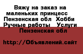 Вяжу на заказ на маленьких принцесс. - Пензенская обл. Хобби. Ручные работы » Услуги   . Пензенская обл.